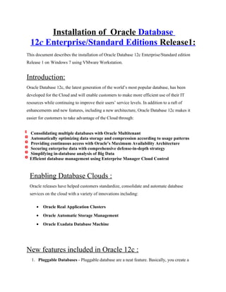 Installation of Oracle Database
12c Enterprise/Standard Editions Release1:
This document describes the installation of Oracle Database 12c Enterprise/Standard edition
Release 1 on Windows 7 using VMware Workstation.
Introduction:
Oracle Database 12c, the latest generation of the world’s most popular database, has been
developed for the Cloud and will enable customers to make more efficient use of their IT
resources while continuing to improve their users’ service levels. In addition to a raft of
enhancements and new features, including a new architecture, Oracle Database 12c makes it
easier for customers to take advantage of the Cloud through:
Consolidating multiple databases with Oracle Multitenant
Automatically optimizing data storage and compression according to usage patterns
Providing continuous access with Oracle’s Maximum Availability Architecture
Securing enterprise data with comprehensive defense-in-depth strategy
Simplifying in-database analysis of Big Data
Efficient database management using Enterprise Manager Cloud Control
Enabling Database Clouds :
Oracle releases have helped customers standardize, consolidate and automate database
services on the cloud with a variety of innovations including:
• Oracle Real Application Clusters
• Oracle Automatic Storage Management
• Oracle Exadata Database Machine
New features included in Oracle 12c :
1. Pluggable Databases - Pluggable database are a neat feature. Basically, you create a
 