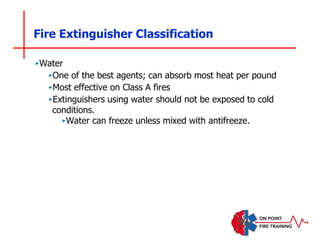 Fire Extinguisher Classification
‣Water
‣One of the best agents; can absorb most heat per pound
‣Most effective on Class A fires
‣Extinguishers using water should not be exposed to cold
conditions.
‣Water can freeze unless mixed with antifreeze.
 