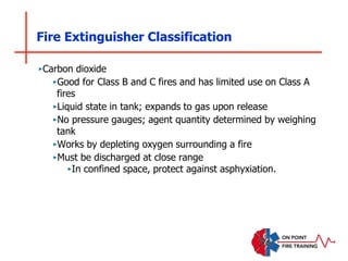 Fire Extinguisher Classification
‣Carbon dioxide
‣Good for Class B and C fires and has limited use on Class A
fires
‣Liquid state in tank; expands to gas upon release
‣No pressure gauges; agent quantity determined by weighing
tank
‣Works by depleting oxygen surrounding a fire
‣Must be discharged at close range
‣In confined space, protect against asphyxiation.
 