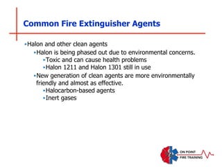 Common Fire Extinguisher Agents
‣Halon and other clean agents
‣Halon is being phased out due to environmental concerns.
‣Toxic and can cause health problems
‣Halon 1211 and Halon 1301 still in use
‣New generation of clean agents are more environmentally
friendly and almost as effective.
‣Halocarbon-based agents
‣Inert gases
 