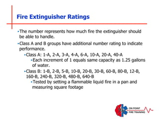 Fire Extinguisher Ratings
‣The number represents how much fire the extinguisher should
be able to handle.
‣Class A and B groups have additional number rating to indicate
performance.
‣Class A: 1-A, 2-A, 3-A, 4-A, 6-A, 10-A, 20-A, 40-A
‣Each increment of 1 equals same capacity as 1.25 gallons
of water.
‣Class B: 1-B, 2-B, 5-B, 10-B, 20-B, 30-B, 60-B, 80-B, 12-B,
160-B, 240-B, 320-B, 480-B, 640-B
‣Tested by setting a flammable liquid fire in a pan and
measuring square footage
 