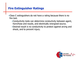 Fire Extinguisher Ratings
‣Class C extinguishers do not have a rating because there is no
fire test.
‣Conductivity tests can determine conductivity between agent,
horn/hose and nozzle, and electrically energized source.
‣Desired result is no conductivity to protect against arcing and
shock, and to prevent injury.
 