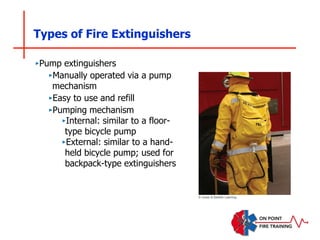 Types of Fire Extinguishers
‣Pump extinguishers
‣Manually operated via a pump
mechanism
‣Easy to use and refill
‣Pumping mechanism
‣Internal: similar to a floor-
type bicycle pump
‣External: similar to a hand-
held bicycle pump; used for
backpack-type extinguishers
© Jones & Bartlett Learning
 
