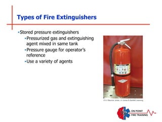 Types of Fire Extinguishers
‣Stored pressure extinguishers
‣Pressurized gas and extinguishing
agent mixed in same tank
‣Pressure gauge for operator’s
reference
‣Use a variety of agents
© A. Maurice Jones, Jr./Jones & Bartlett Learning
 
