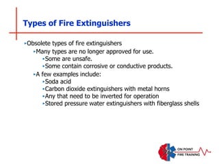 Types of Fire Extinguishers
‣Obsolete types of fire extinguishers
‣Many types are no longer approved for use.
‣Some are unsafe.
‣Some contain corrosive or conductive products.
‣A few examples include:
‣Soda acid
‣Carbon dioxide extinguishers with metal horns
‣Any that need to be inverted for operation
‣Stored pressure water extinguishers with fiberglass shells
 
