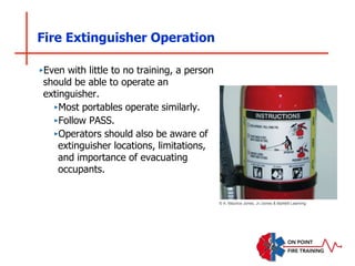 Fire Extinguisher Operation
‣Even with little to no training, a person
should be able to operate an
extinguisher.
‣Most portables operate similarly.
‣Follow PASS.
‣Operators should also be aware of
extinguisher locations, limitations,
and importance of evacuating
occupants.
© A. Maurice Jones, Jr./Jones & Bartlett Learning
 