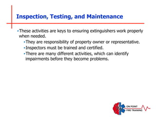 Inspection, Testing, and Maintenance
‣These activities are keys to ensuring extinguishers work properly
when needed.
‣They are responsibility of property owner or representative.
‣Inspectors must be trained and certified.
‣There are many different activities, which can identify
impairments before they become problems.
 