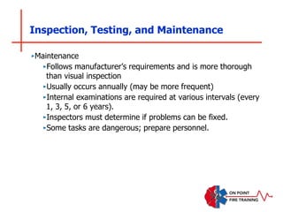 Inspection, Testing, and Maintenance
‣Maintenance
‣Follows manufacturer’s requirements and is more thorough
than visual inspection
‣Usually occurs annually (may be more frequent)
‣Internal examinations are required at various intervals (every
1, 3, 5, or 6 years).
‣Inspectors must determine if problems can be fixed.
‣Some tasks are dangerous; prepare personnel.
 