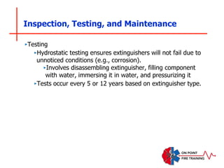 Inspection, Testing, and Maintenance
‣Testing
‣Hydrostatic testing ensures extinguishers will not fail due to
unnoticed conditions (e.g., corrosion).
‣Involves disassembling extinguisher, filling component
with water, immersing it in water, and pressurizing it
‣Tests occur every 5 or 12 years based on extinguisher type.
 