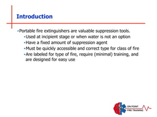 Introduction
‣Portable fire extinguishers are valuable suppression tools.
‣Used at incipient stage or when water is not an option
‣Have a fixed amount of suppression agent
‣Must be quickly accessible and correct type for class of fire
‣Are labeled for type of fire, require (minimal) training, and
are designed for easy use
 