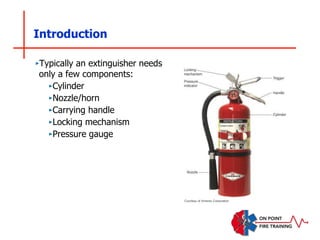 Introduction
‣Typically an extinguisher needs
only a few components:
‣Cylinder
‣Nozzle/horn
‣Carrying handle
‣Locking mechanism
‣Pressure gauge
Courtesy of Amerex Corporation
 