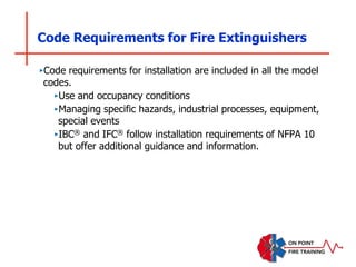 Code Requirements for Fire Extinguishers
‣Code requirements for installation are included in all the model
codes.
‣Use and occupancy conditions
‣Managing specific hazards, industrial processes, equipment,
special events
‣IBC® and IFC® follow installation requirements of NFPA 10
but offer additional guidance and information.
 