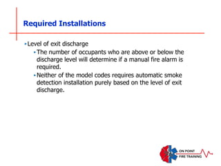 Required Installations
‣Level of exit discharge
‣The number of occupants who are above or below the
discharge level will determine if a manual fire alarm is
required.
‣Neither of the model codes requires automatic smoke
detection installation purely based on the level of exit
discharge.
 