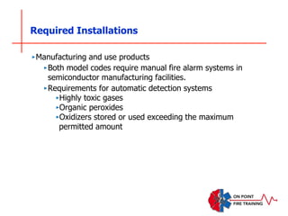 Required Installations
‣Manufacturing and use products
‣Both model codes require manual fire alarm systems in
semiconductor manufacturing facilities.
‣Requirements for automatic detection systems
‣Highly toxic gases
‣Organic peroxides
‣Oxidizers stored or used exceeding the maximum
permitted amount
 
