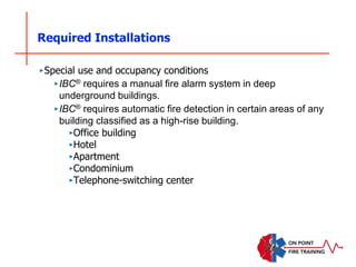 Required Installations
‣Special use and occupancy conditions
‣IBC® requires a manual fire alarm system in deep
underground buildings.
‣IBC® requires automatic fire detection in certain areas of any
building classified as a high-rise building.
‣Office building
‣Hotel
‣Apartment
‣Condominium
‣Telephone-switching center
 