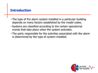 Introduction
‣The type of fire alarm system installed in a particular building
depends on many factors established by the model codes.
‣Systems are classified according to the certain operational
events that take place when the system activates.
‣The party responsible for the activities associated with the alarm
is determined by the type of system installed.
 