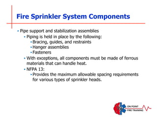 Fire Sprinkler System Components
‣ Pipe support and stabilization assemblies
‣ Piping is held in place by the following:
‣Bracing, guides, and restraints
‣Hanger assemblies
‣Fasteners
‣ With exceptions, all components must be made of ferrous
materials that can handle heat.
‣ NFPA 13:
‣Provides the maximum allowable spacing requirements
for various types of sprinkler heads.
 