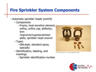Fire Sprinkler System Components
‣ Automatic sprinkler heads (cont’d)
‣ Components
‣Frame, heat-sensitive element,
orifice, orifice cap, deflector,
trim
ring/cover/cup/escutcheon
plate, sprinkler head wrench
‣ Types
‣Old-style, standard spray,
specialty
‣ Identification, labeling, and
markings
‣Sprinkler identification number
© A. Maurice Jones, Jr./Jones & Bartlett Learning
 