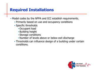 Required Installations
‣ Model codes by the NFPA and ICC establish requirements.
‣ Primarily based on use and occupancy conditions
‣ Specific thresholds
‣Occupant load
‣Building height
‣Storage conditions
‣Number of levels above or below exit discharge
‣ Thresholds can influence design of a building under certain
conditions.
 