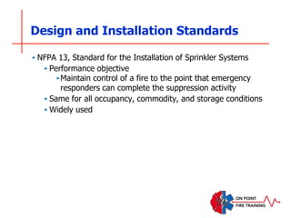 Design and Installation Standards
‣ NFPA 13, Standard for the Installation of Sprinkler Systems
‣ Performance objective
‣Maintain control of a fire to the point that emergency
responders can complete the suppression activity
‣ Same for all occupancy, commodity, and storage conditions
‣ Widely used
 