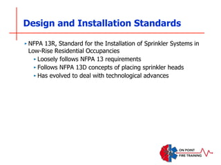 Design and Installation Standards
‣ NFPA 13R, Standard for the Installation of Sprinkler Systems in
Low-Rise Residential Occupancies
‣ Loosely follows NFPA 13 requirements
‣ Follows NFPA 13D concepts of placing sprinkler heads
‣ Has evolved to deal with technological advances
 