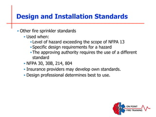 Design and Installation Standards
‣ Other fire sprinkler standards
‣ Used when:
‣Level of hazard exceeding the scope of NFPA 13
‣Specific design requirements for a hazard
‣The approving authority requires the use of a different
standard
‣ NFPA 30, 30B, 214, 804
‣ Insurance providers may develop own standards.
‣ Design professional determines best to use.
 