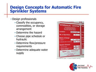 Design Concepts for Automatic Fire
Sprinkler Systems
‣ Design professionals
‣ Classify the occupancy,
commodities, or storage
arrangement
‣ Determine the hazard
‣ Choose pipe schedule or
hydraulic
‣ Determine flow/pressure
requirements
‣ Determine adequate water
supply
© A. Maurice Jones, Jr./Jones & Bartlett Learning
 