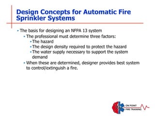 Design Concepts for Automatic Fire
Sprinkler Systems
‣ The basis for designing an NFPA 13 system
‣ The professional must determine three factors:
‣The hazard
‣The design density required to protect the hazard
‣The water supply necessary to support the system
demand
‣ When these are determined, designer provides best system
to control/extinguish a fire.
 