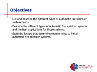 Objectives
‣ List and describe the different types of automatic fire sprinkler
system heads.
‣ Describe the different types of automatic fire sprinkler systems
and the best applications for those systems.
‣ State the factors that determine requirements to install
automatic fire sprinkler systems.
 