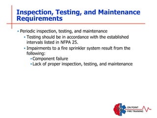 Inspection, Testing, and Maintenance
Requirements
‣ Periodic inspection, testing, and maintenance
‣ Testing should be in accordance with the established
intervals listed in NFPA 25.
‣ Impairments to a fire sprinkler system result from the
following:
‣Component failure
‣Lack of proper inspection, testing, and maintenance
 