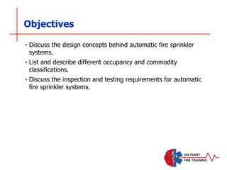 Objectives
‣ Discuss the design concepts behind automatic fire sprinkler
systems.
‣ List and describe different occupancy and commodity
classifications.
‣ Discuss the inspection and testing requirements for automatic
fire sprinkler systems.
 