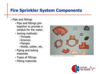Fire Sprinkler System Components
‣ Pipe and fittings
‣ Pipe and fittings join
together to provide a
conduit for the water.
‣ Joining methods:
‣Threads
‣Grooves
‣Flanges
‣Welds, solder, etc.
‣ Piping and tubing
materials
‣ Types of fittings
‣ Fitting materials
© A. Maurice Jones, Jr./Jones & Bartlett Learning
 