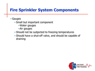 Fire Sprinkler System Components
‣ Gauges
‣ Small but important component
‣Water gauges
‣Air gauges
‣ Should not be subjected to freezing temperatures
‣ Should have a shut-off valve, and should be capable of
draining
 