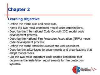 Chapter 2
‣ Define the terms code and model code.
‣ Name the two most prominent model code organizations.
‣ Describe the International Code Council (ICC) model code
development process.
‣ Describe the National Fire Protection Association (NFPA) model
code development process.
‣ Define the terms referenced standard and code amendment.
‣ Describe the advantages to governments and organizations that
adopt model codes.
‣ List the two most important code-related conditions that
determine the installation requirements for fire protection
systems.
Learning Objective
 