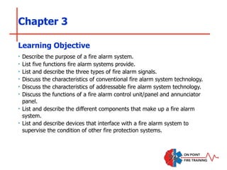 Chapter 3
‣ Describe the purpose of a fire alarm system.
‣ List five functions fire alarm systems provide.
‣ List and describe the three types of fire alarm signals.
‣ Discuss the characteristics of conventional fire alarm system technology.
‣ Discuss the characteristics of addressable fire alarm system technology.
‣ Discuss the functions of a fire alarm control unit/panel and annunciator
panel.
‣ List and describe the different components that make up a fire alarm
system.
‣ List and describe devices that interface with a fire alarm system to
supervise the condition of other fire protection systems.
Learning Objective
 