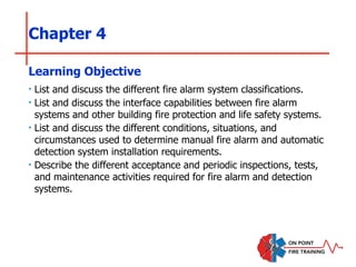 Chapter 4
‣ List and discuss the different fire alarm system classifications.
‣ List and discuss the interface capabilities between fire alarm
systems and other building fire protection and life safety systems.
‣ List and discuss the different conditions, situations, and
circumstances used to determine manual fire alarm and automatic
detection system installation requirements.
‣ Describe the different acceptance and periodic inspections, tests,
and maintenance activities required for fire alarm and detection
systems.
Learning Objective
 