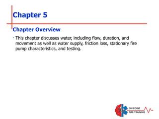 Chapter 5
‣ This chapter discusses water, including flow, duration, and
movement as well as water supply, friction loss, stationary fire
pump characteristics, and testing.
Chapter Overview
 
