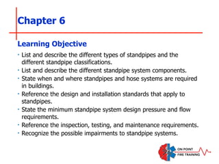 Chapter 6
‣ List and describe the different types of standpipes and the
different standpipe classifications.
‣ List and describe the different standpipe system components.
‣ State when and where standpipes and hose systems are required
in buildings.
‣ Reference the design and installation standards that apply to
standpipes.
‣ State the minimum standpipe system design pressure and flow
requirements.
‣ Reference the inspection, testing, and maintenance requirements.
‣ Recognize the possible impairments to standpipe systems.
Learning Objective
 