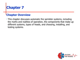 Chapter 7
‣ This chapter discusses automatic fire sprinkler systems, including
the myths and realities of operation, the components that make up
different systems, types of heads, and choosing, installing, and
testing systems.
Chapter Overview
 