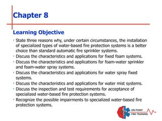 Chapter 8
‣ State three reasons why, under certain circumstances, the installation
of specialized types of water-based fire protection systems is a better
choice than standard automatic fire sprinkler systems.
‣ Discuss the characteristics and applications for fixed foam systems.
‣ Discuss the characteristics and applications for foam-water sprinkler
and foam-water spray systems.
‣ Discuss the characteristics and applications for water spray fixed
systems.
‣ Discuss the characteristics and applications for water mist systems.
‣ Discuss the inspection and test requirements for acceptance of
specialized water-based fire protection systems.
‣ Recognize the possible impairments to specialized water-based fire
protection systems.
Learning Objective
 