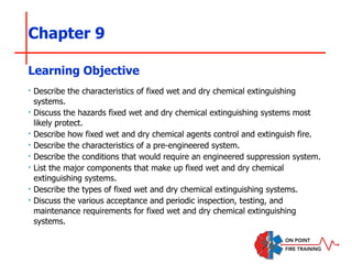 Chapter 9
‣ Describe the characteristics of fixed wet and dry chemical extinguishing
systems.
‣ Discuss the hazards fixed wet and dry chemical extinguishing systems most
likely protect.
‣ Describe how fixed wet and dry chemical agents control and extinguish fire.
‣ Describe the characteristics of a pre-engineered system.
‣ Describe the conditions that would require an engineered suppression system.
‣ List the major components that make up fixed wet and dry chemical
extinguishing systems.
‣ Describe the types of fixed wet and dry chemical extinguishing systems.
‣ Discuss the various acceptance and periodic inspection, testing, and
maintenance requirements for fixed wet and dry chemical extinguishing
systems.
Learning Objective
 