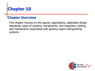 Chapter 10
‣ This chapter focuses on the agents, applications, applicable design
standards, types of systems, components, and inspection, testing,
and maintenance associated with gaseous agent extinguishing
systems.
Chapter Overview
 