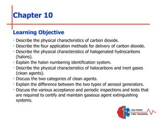 Chapter 10
‣ Describe the physical characteristics of carbon dioxide.
‣ Describe the four application methods for delivery of carbon dioxide.
‣ Describe the physical characteristics of halogenated hydrocarbons
(halons).
‣ Explain the halon numbering identification system.
‣ Describe the physical characteristics of halocarbons and inert gases
(clean agents).
‣ Discuss the two categories of clean agents.
‣ Explain the difference between the two types of aerosol generators.
‣ Discuss the various acceptance and periodic inspections and tests that
are required to certify and maintain gaseous agent extinguishing
systems.
Learning Objective
 
