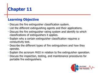 Chapter 11
‣ Discuss the fire extinguisher classification system.
‣ List the different extinguishing agents and their applications.
‣ Discuss the fire extinguisher rating system and identify to which
classifications of extinguishers it applies.
‣ Explain why a certain extinguisher classification requires a
conductivity test.
‣ Describe the different types of fire extinguishers and how they
operate.
‣ Explain the acronym PASS in relation to fire extinguisher operation.
‣ Discuss the inspection, testing, and maintenance procedures for
portable fire extinguishers.
Learning Objective
 