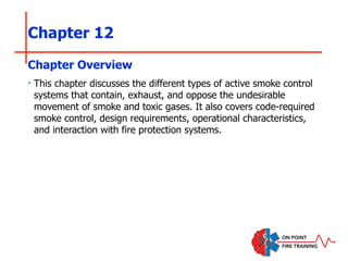 Chapter 12
‣ This chapter discusses the different types of active smoke control
systems that contain, exhaust, and oppose the undesirable
movement of smoke and toxic gases. It also covers code-required
smoke control, design requirements, operational characteristics,
and interaction with fire protection systems.
Chapter Overview
 