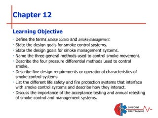 Chapter 12
‣ Define the terms smoke control and smoke management.
‣ State the design goals for smoke control systems.
‣ State the design goals for smoke management systems.
‣ Name the three general methods used to control smoke movement.
‣ Describe the four pressure differential methods used to control
smoke.
‣ Describe five design requirements or operational characteristics of
smoke control systems.
‣ List the different life safety and fire protection systems that interface
with smoke control systems and describe how they interact.
‣ Discuss the importance of the acceptance testing and annual retesting
of smoke control and management systems.
Learning Objective
 