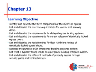 Chapter 13
‣ Identify and describe the three components of the means of egress.
‣ List and describe the override requirements for interior exit stairway
doors.
‣ List and describe the requirements for delayed egress locking systems.
‣ List and describe the requirements for sensor release of electrically locked
egress doors.
‣ List and describe the requirements for door hardware release of
electrically locked egress doors.
‣ Describe the purpose of an emergency building entrance system.
‣ List what is typically found inside an emergency building entrance system.
‣ List and describe the different methods of property access through
security gates and vehicle barriers.
Learning Objective
 