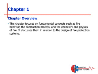Chapter 1
‣ This chapter focuses on fundamental concepts such as fire
behavior, the combustion process, and the chemistry and physics
of fire. It discusses them in relation to the design of fire protection
systems.
Chapter Overview
 
