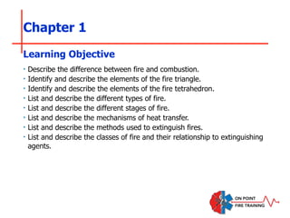 Chapter 1
‣ Describe the difference between fire and combustion.
‣ Identify and describe the elements of the fire triangle.
‣ Identify and describe the elements of the fire tetrahedron.
‣ List and describe the different types of fire.
‣ List and describe the different stages of fire.
‣ List and describe the mechanisms of heat transfer.
‣ List and describe the methods used to extinguish fires.
‣ List and describe the classes of fire and their relationship to extinguishing
agents.
Learning Objective
 