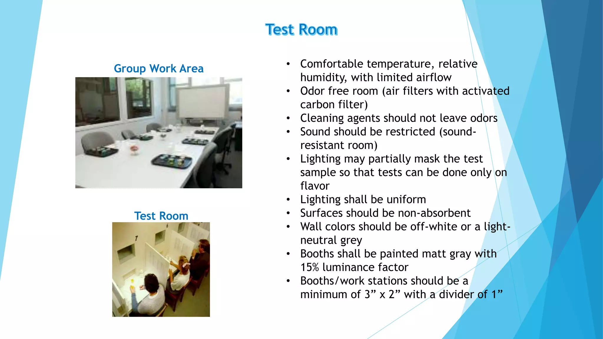 • Comfortable temperature, relative
humidity, with limited airflow
• Odor free room (air filters with activated
carbon filter)
• Cleaning agents should not leave odors
• Sound should be restricted (sound-
resistant room)
• Lighting may partially mask the test
sample so that tests can be done only on
flavor
• Lighting shall be uniform
• Surfaces should be non-absorbent
• Wall colors should be off-white or a light-
neutral grey
• Booths shall be painted matt gray with
15% luminance factor
• Booths/work stations should be a
minimum of 3” x 2” with a divider of 1”
Test Room
Group Work Area
 